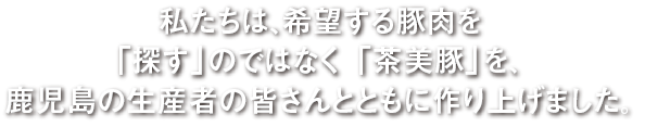 私たちは、希望する豚肉を「探す」のではなく「茶美豚」を、鹿児島の生産者の皆さんとともに作り上げました。